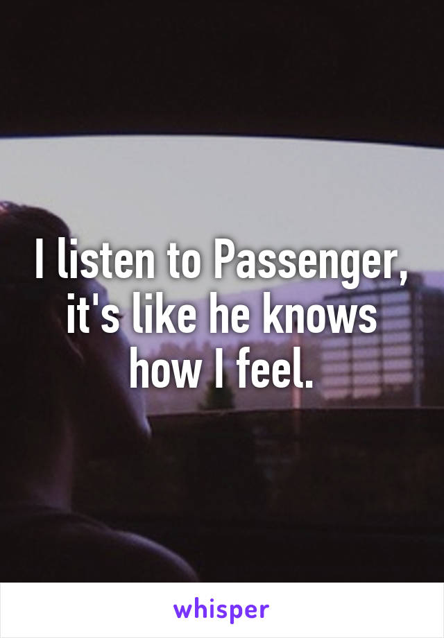 I listen to Passenger, it's like he knows how I feel.