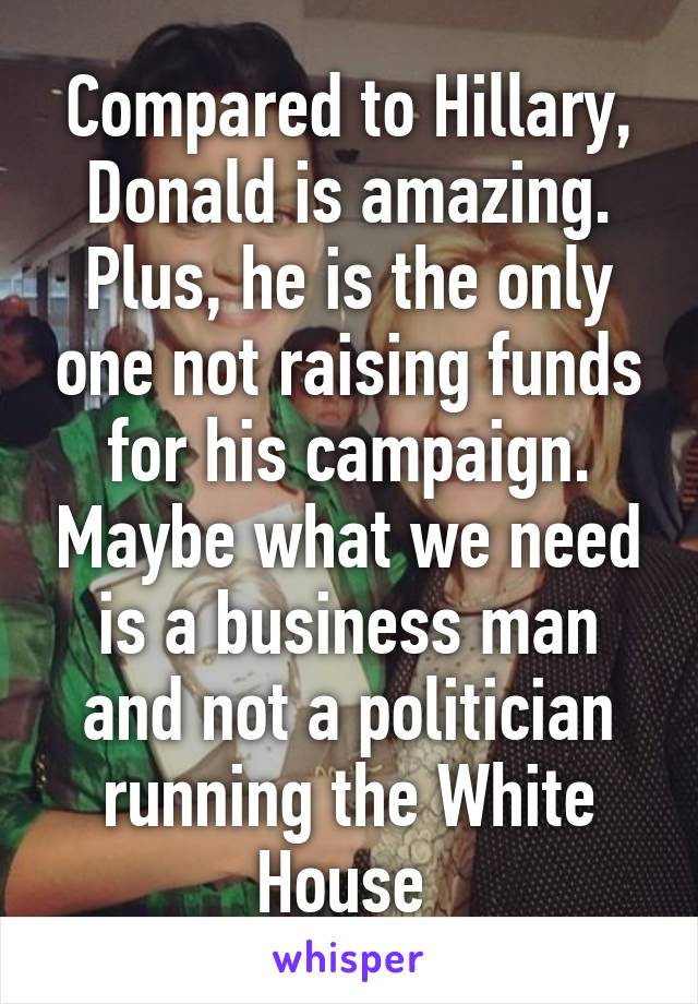 Compared to Hillary, Donald is amazing. Plus, he is the only one not raising funds for his campaign. Maybe what we need is a business man and not a politician running the White House 