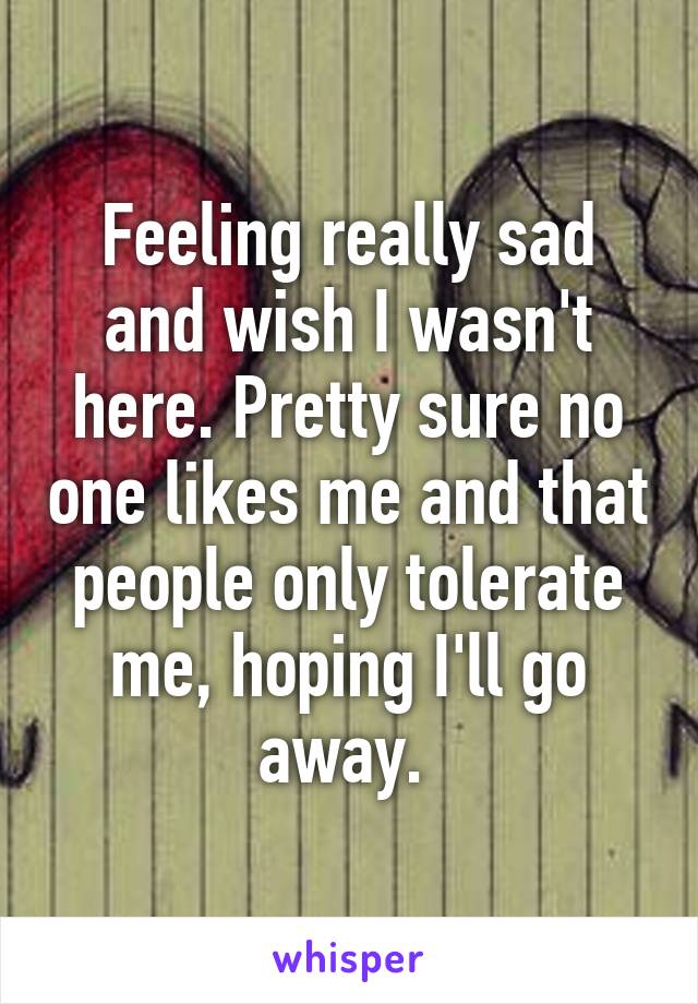 Feeling really sad and wish I wasn't here. Pretty sure no one likes me and that people only tolerate me, hoping I'll go away. 