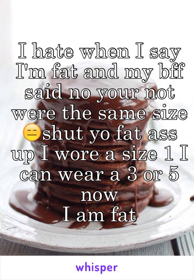 I hate when I say I'm fat and my bff said no your not were the same size
😑shut yo fat ass up I wore a size 1 I can wear a 3 or 5 now 
I am fat