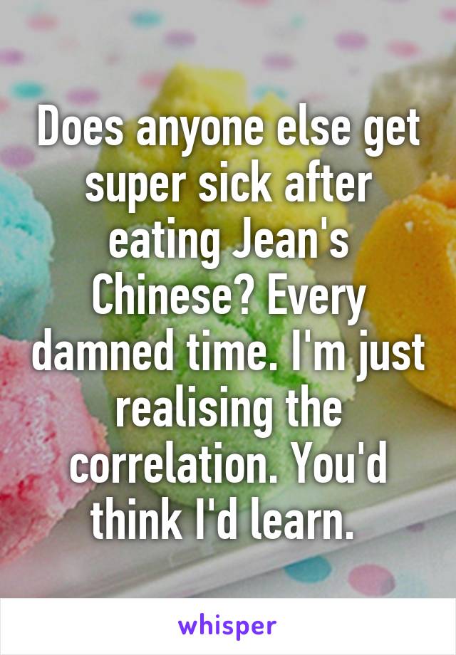 Does anyone else get super sick after eating Jean's Chinese? Every damned time. I'm just realising the correlation. You'd think I'd learn. 