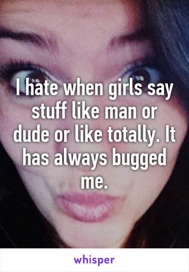 I hate when girls say stuff like man or dude or like totally. It has always bugged me.