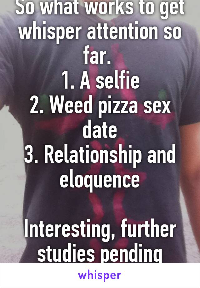 So what works to get whisper attention so far. 
1. A selfie
2. Weed pizza sex date
3. Relationship and eloquence

Interesting, further studies pending
