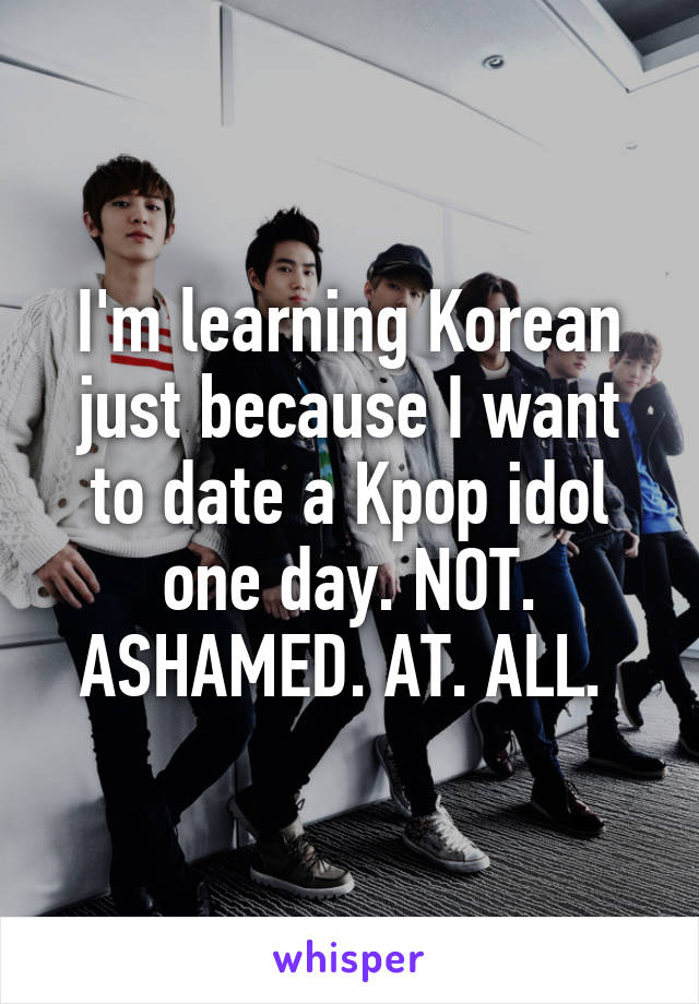 I'm learning Korean just because I want to date a Kpop idol one day. NOT. ASHAMED. AT. ALL. 