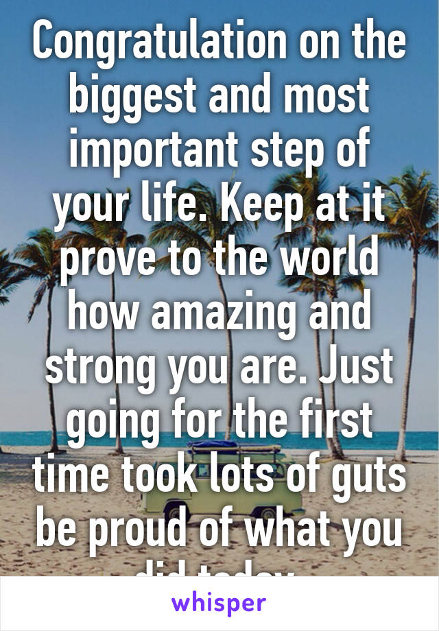 Congratulation on the biggest and most important step of your life. Keep at it prove to the world how amazing and strong you are. Just going for the first time took lots of guts be proud of what you did today.