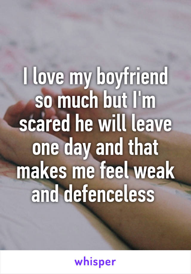 I love my boyfriend so much but I'm scared he will leave one day and that makes me feel weak and defenceless 