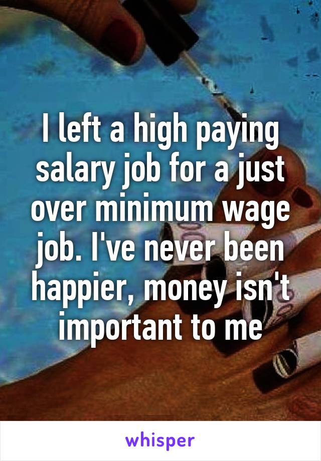 I left a high paying salary job for a just over minimum wage job. I've never been happier, money isn't important to me