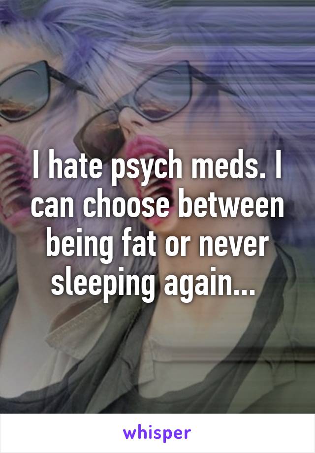 I hate psych meds. I can choose between being fat or never sleeping again... 