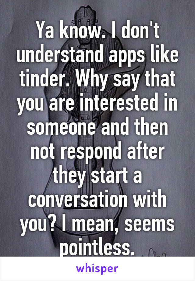 Ya know. I don't understand apps like tinder. Why say that you are interested in someone and then not respond after they start a conversation with you? I mean, seems pointless.