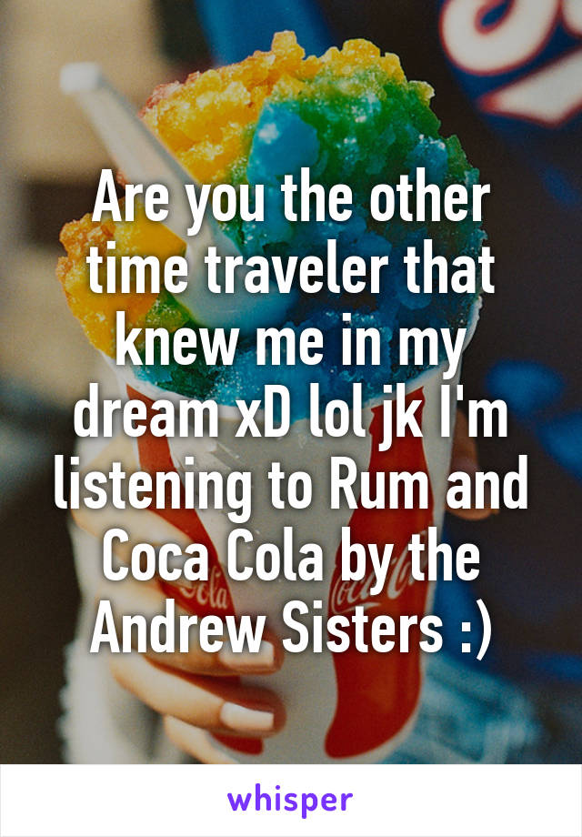 Are you the other time traveler that knew me in my dream xD lol jk I'm listening to Rum and Coca Cola by the Andrew Sisters :)