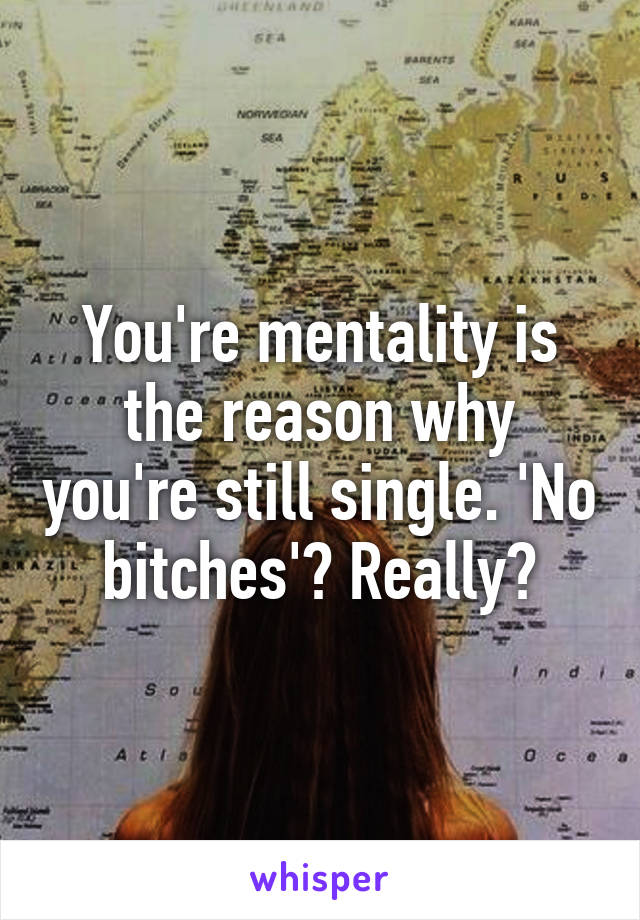 You're mentality is the reason why you're still single. 'No bitches'? Really?