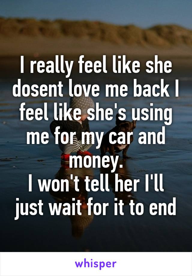 I really feel like she dosent love me back I feel like she's using me for my car and money.
I won't tell her I'll just wait for it to end