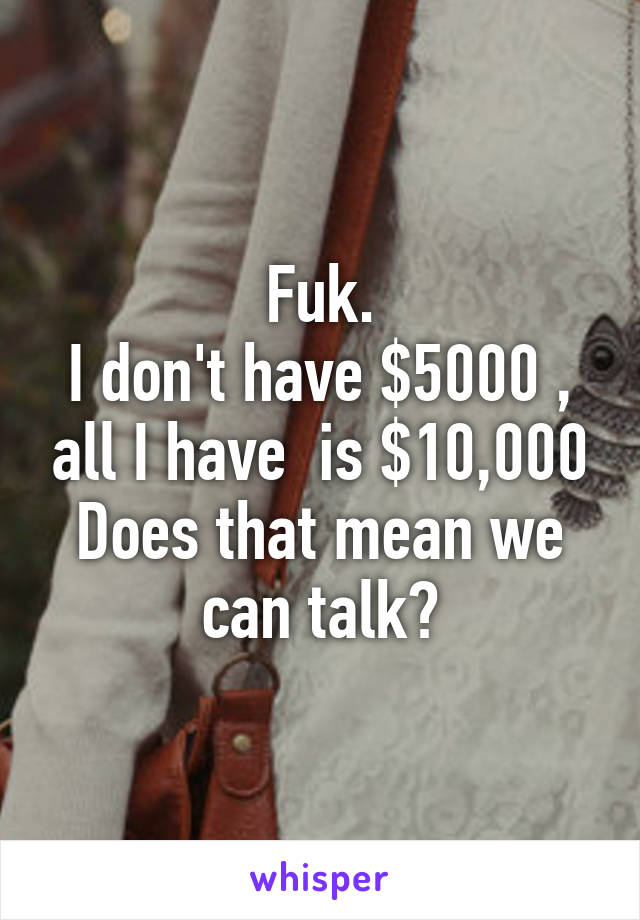 Fuk.
I don't have $5000 , all I have  is $10,000
Does that mean we can talk?