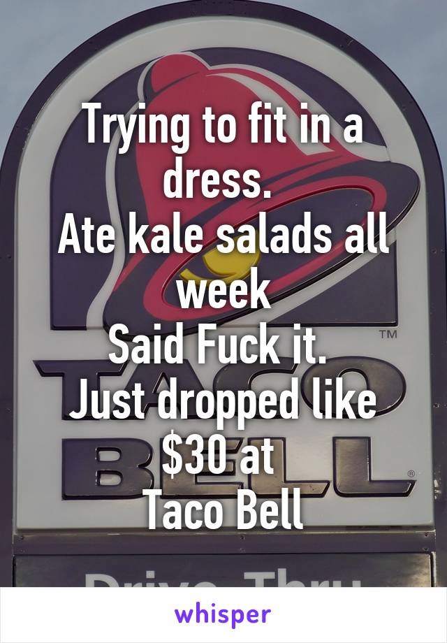 Trying to fit in a dress. 
Ate kale salads all week
Said Fuck it. 
Just dropped like $30 at 
Taco Bell