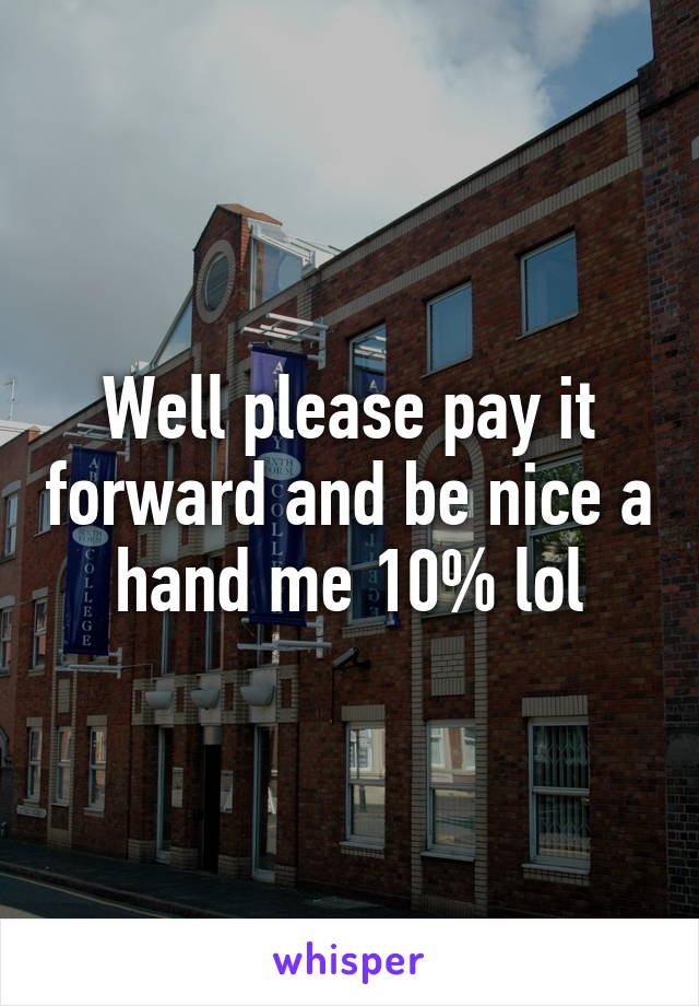 Well please pay it forward and be nice a hand me 10% lol