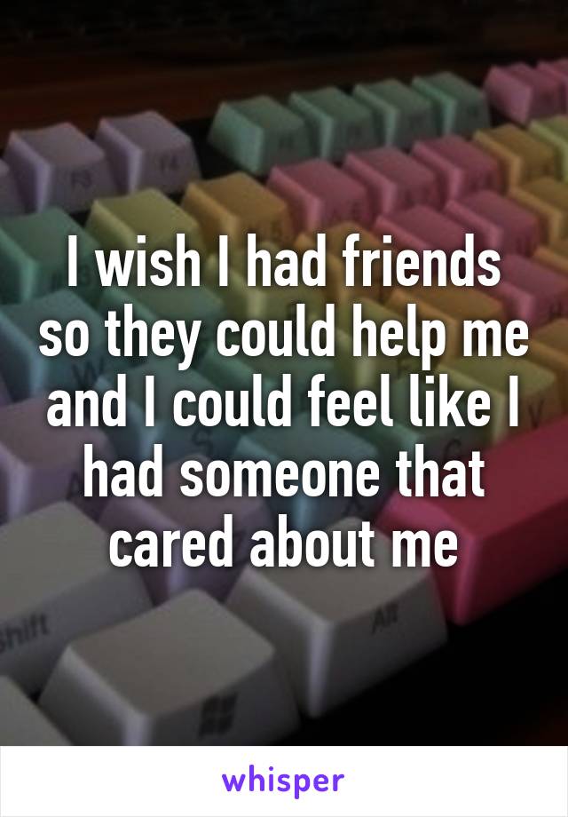 I wish I had friends so they could help me and I could feel like I had someone that cared about me