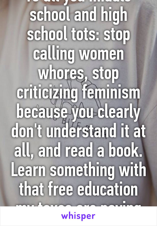 To all you middle school and high school tots: stop calling women whores, stop criticizing feminism because you clearly don't understand it at all, and read a book. Learn something with that free education my taxes are paying for. 