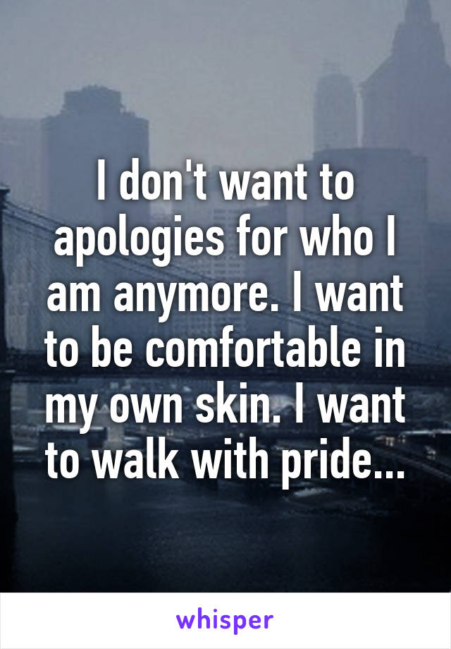 I don't want to apologies for who I am anymore. I want to be comfortable in my own skin. I want to walk with pride...