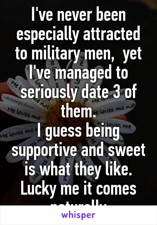 I've never been especially attracted to military men,  yet I've managed to seriously date 3 of them.
I guess being supportive and sweet is what they like. Lucky me it comes naturally