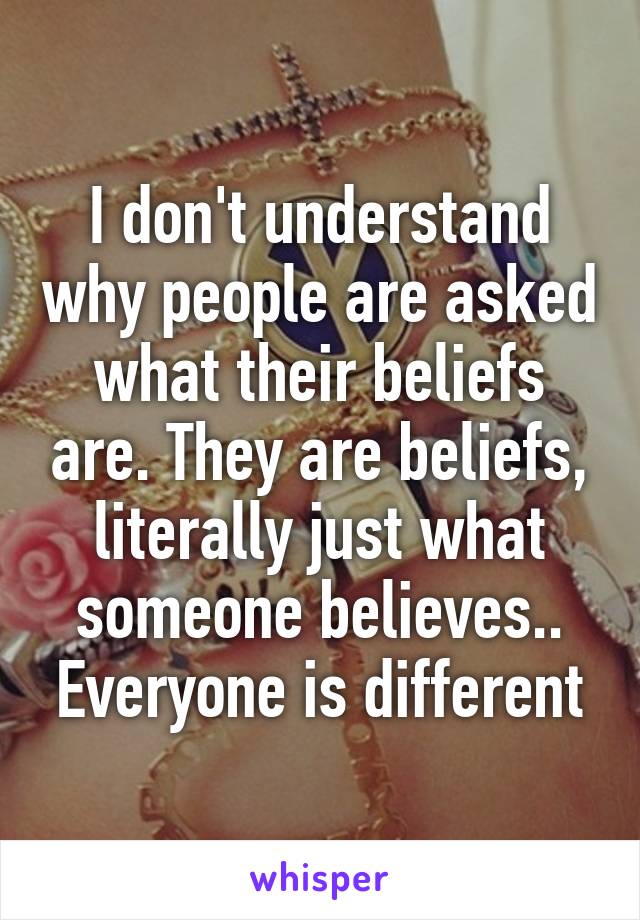 I don't understand why people are asked what their beliefs are. They are beliefs, literally just what someone believes.. Everyone is different