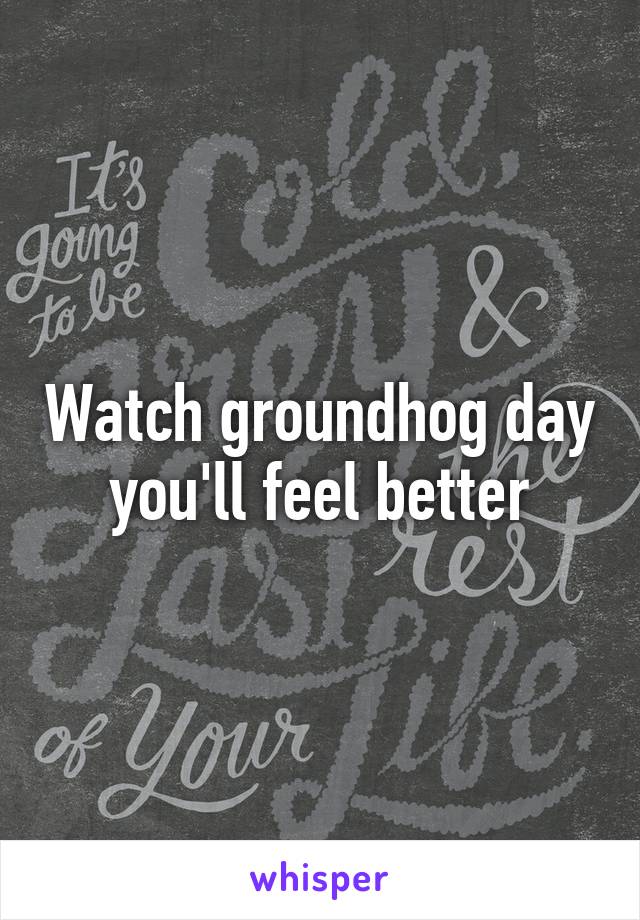 Watch groundhog day you'll feel better