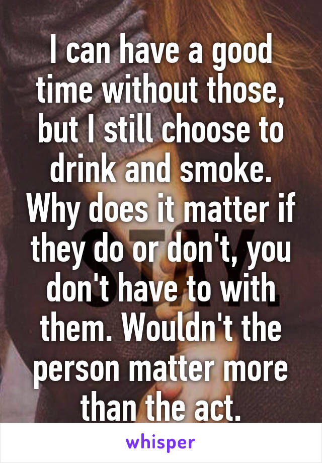 I can have a good time without those, but I still choose to drink and smoke. Why does it matter if they do or don't, you don't have to with them. Wouldn't the person matter more than the act.