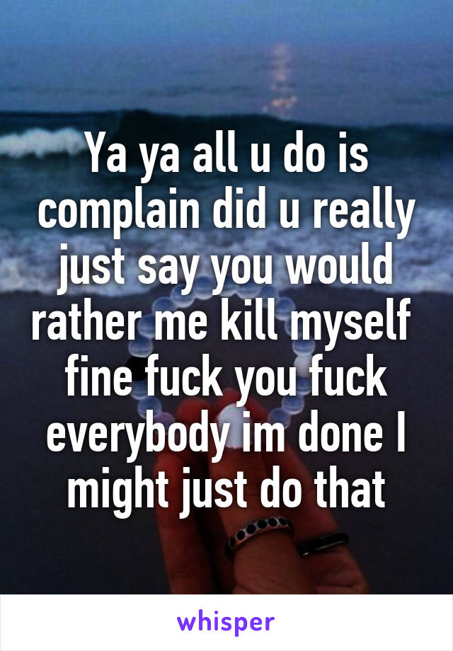 Ya ya all u do is complain did u really just say you would rather me kill myself  fine fuck you fuck everybody im done I might just do that