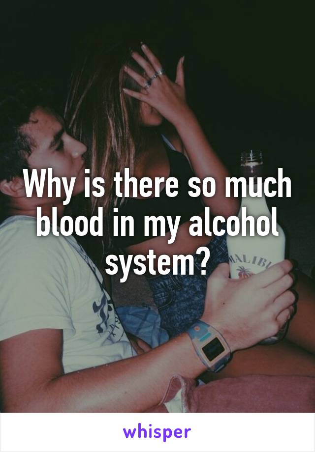 Why is there so much blood in my alcohol system?