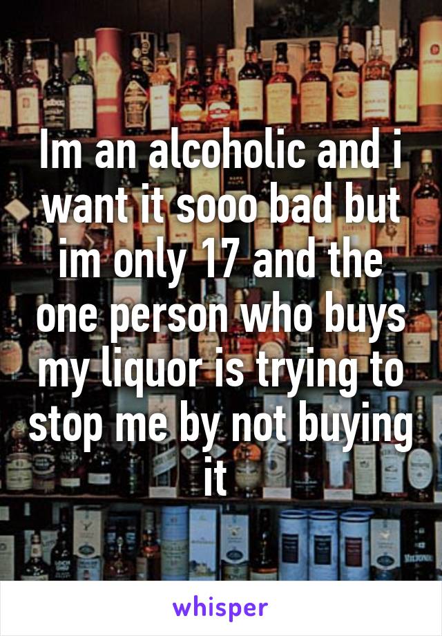 Im an alcoholic and i want it sooo bad but im only 17 and the one person who buys my liquor is trying to stop me by not buying it 