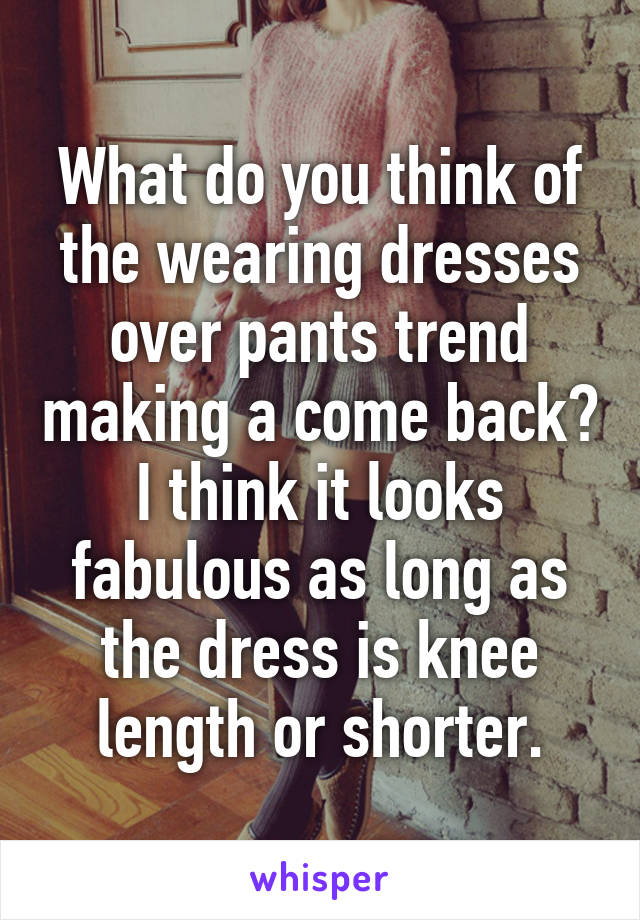 What do you think of the wearing dresses over pants trend making a come back? I think it looks fabulous as long as the dress is knee length or shorter.