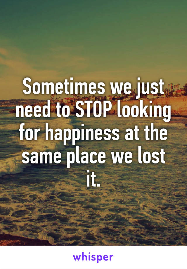 Sometimes we just need to STOP looking for happiness at the same place we lost it.