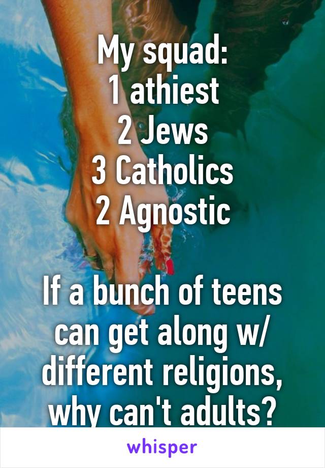 My squad:
1 athiest
2 Jews
3 Catholics
2 Agnostic

If a bunch of teens can get along w/ different religions, why can't adults?