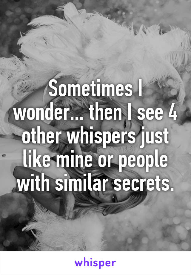 Sometimes I wonder... then I see 4 other whispers just like mine or people with similar secrets.