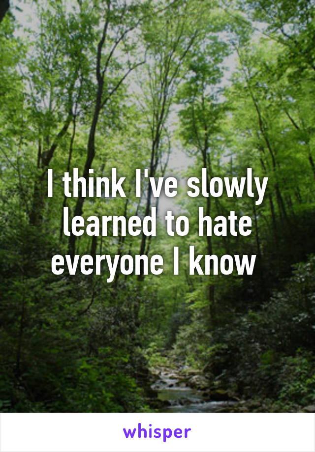 I think I've slowly learned to hate everyone I know 