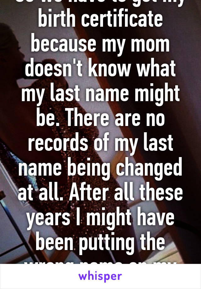 So we have to get my birth certificate because my mom doesn't know what my last name might be. There are no records of my last name being changed at all. After all these years I might have been putting the wrong name on my papers.