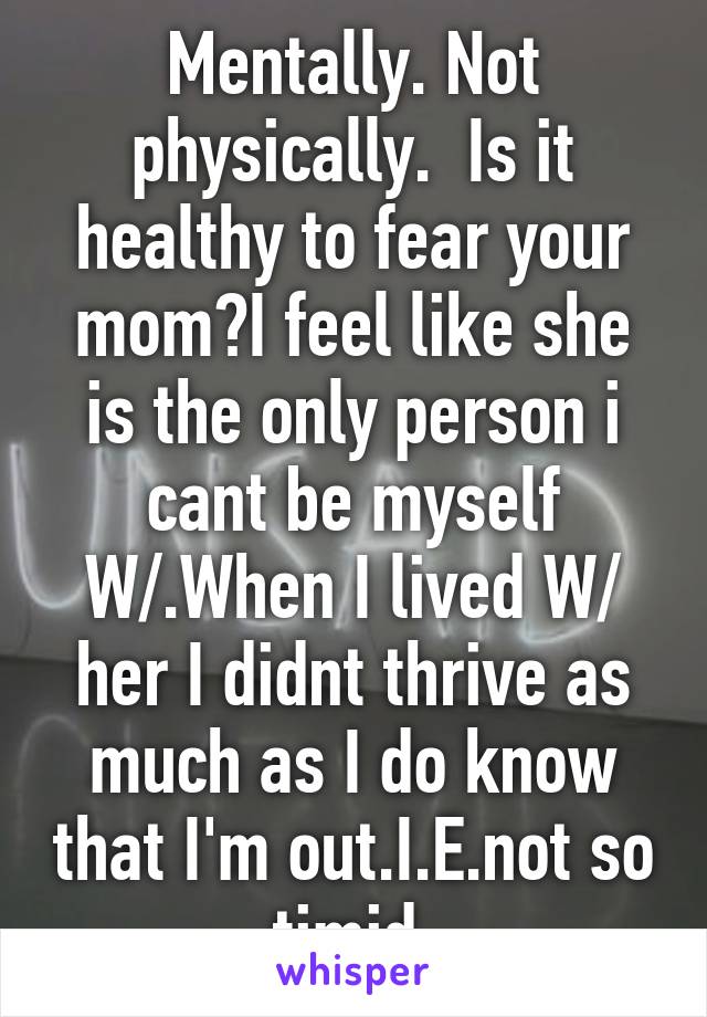 Mentally. Not physically.  Is it healthy to fear your mom?I feel like she is the only person i cant be myself W/.When I lived W/ her I didnt thrive as much as I do know that I'm out.I.E.not so timid.