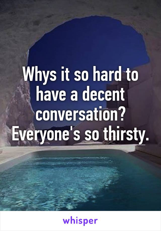 Whys it so hard to have a decent conversation? Everyone's so thirsty. 