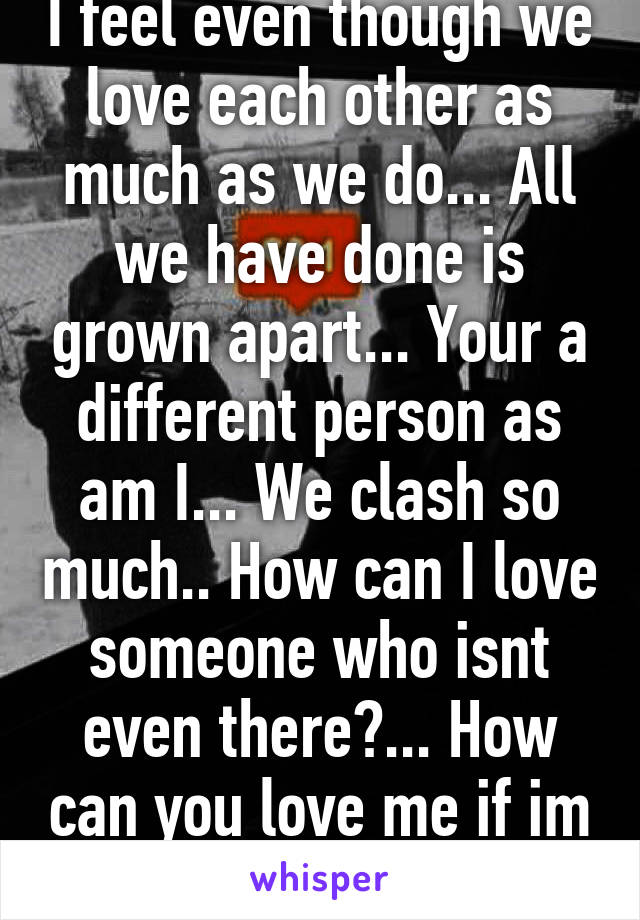 I feel even though we love each other as much as we do... All we have done is grown apart... Your a different person as am I... We clash so much.. How can I love someone who isnt even there?... How can you love me if im not even there