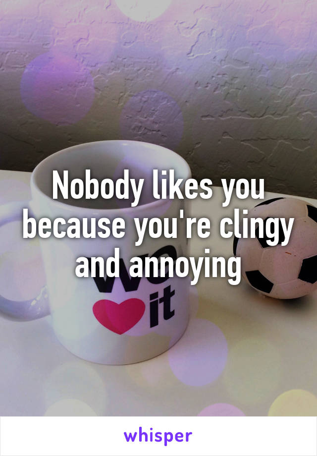 Nobody likes you because you're clingy and annoying