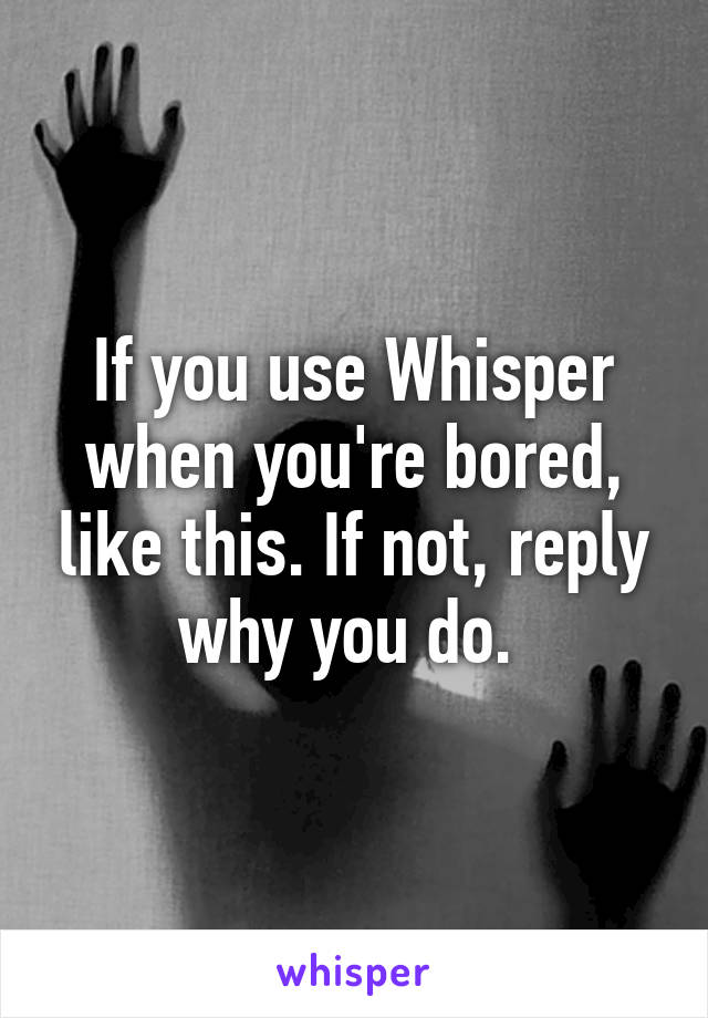 If you use Whisper when you're bored, like this. If not, reply why you do. 