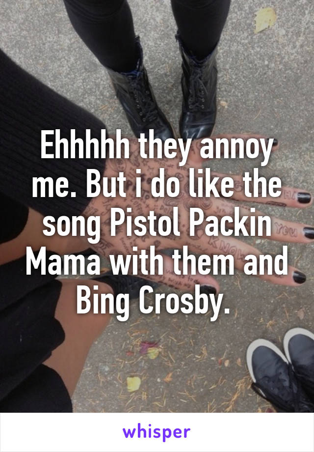 Ehhhhh they annoy me. But i do like the song Pistol Packin Mama with them and Bing Crosby. 