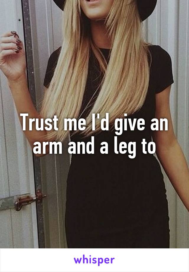 Trust me I'd give an arm and a leg to