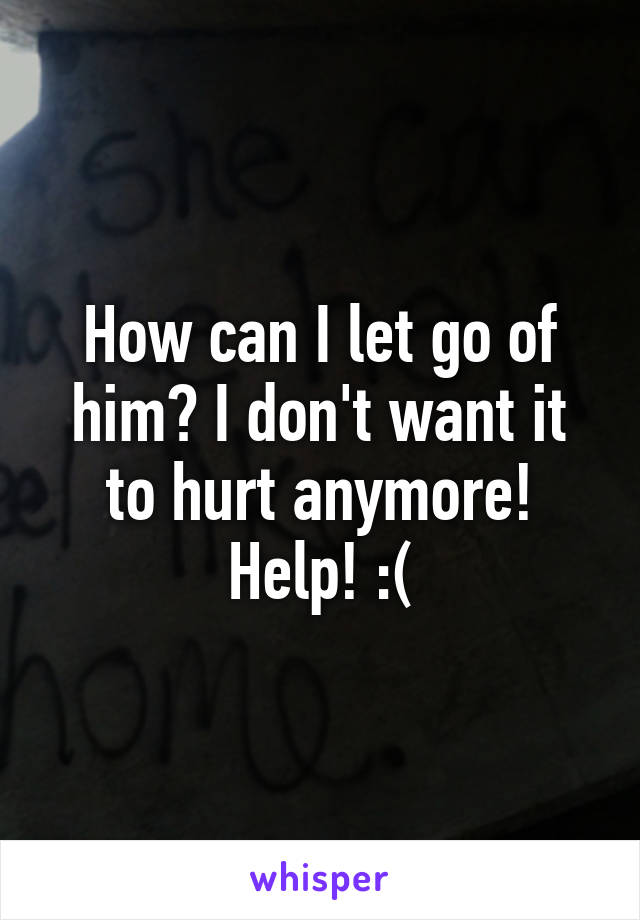 How can I let go of him? I don't want it to hurt anymore! Help! :(