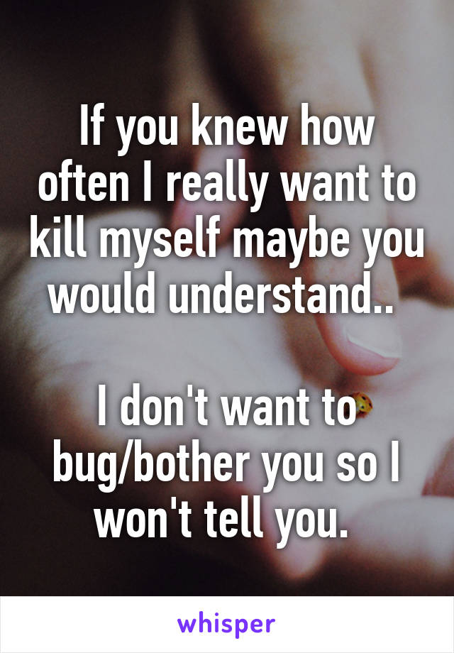 If you knew how often I really want to kill myself maybe you would understand.. 

I don't want to bug/bother you so I won't tell you. 