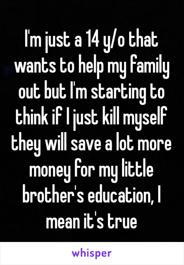 I'm just a 14 y/o that wants to help my family out but I'm starting to think if I just kill myself they will save a lot more money for my little brother's education, I mean it's true 