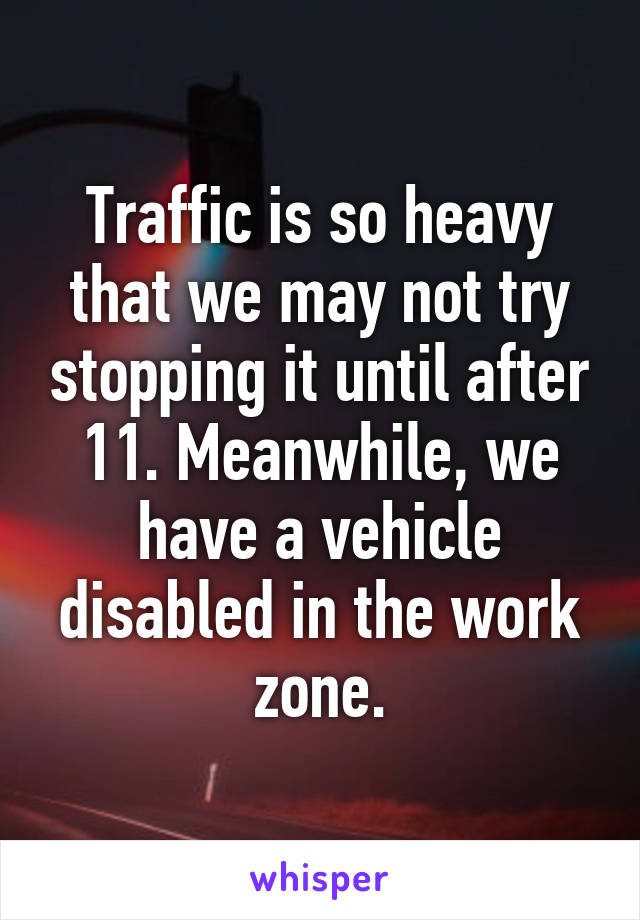 Traffic is so heavy that we may not try stopping it until after 11. Meanwhile, we have a vehicle disabled in the work zone.