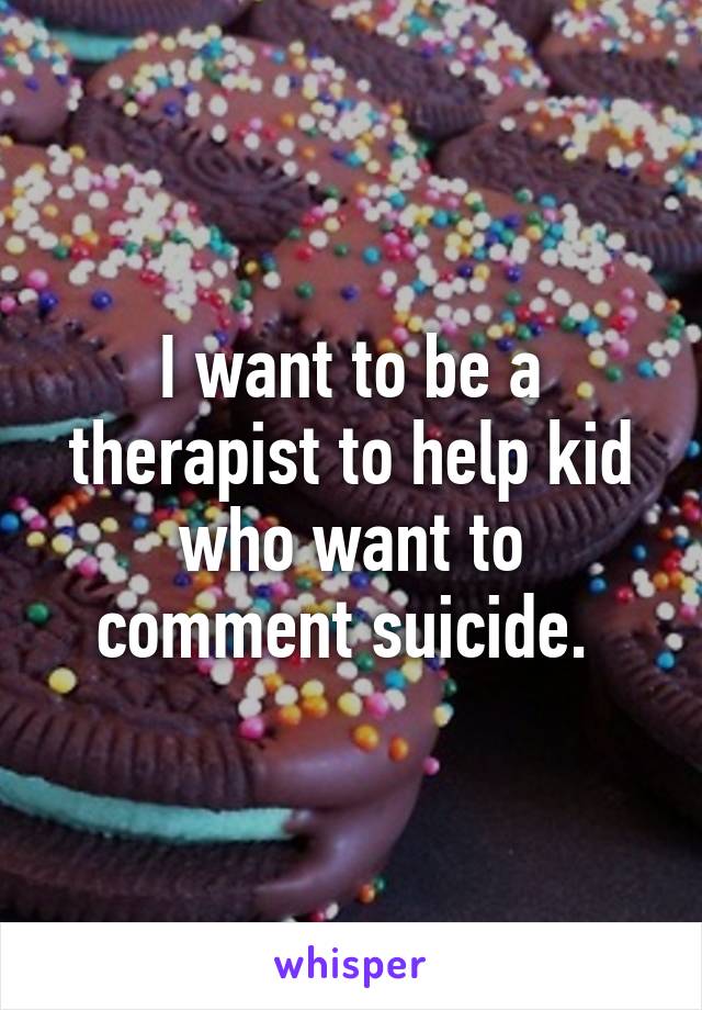 I want to be a therapist to help kid who want to comment suicide. 