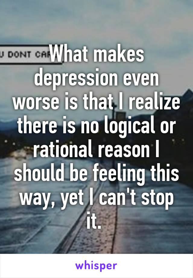 What makes depression even worse is that I realize there is no logical or rational reason I should be feeling this way, yet I can't stop it. 