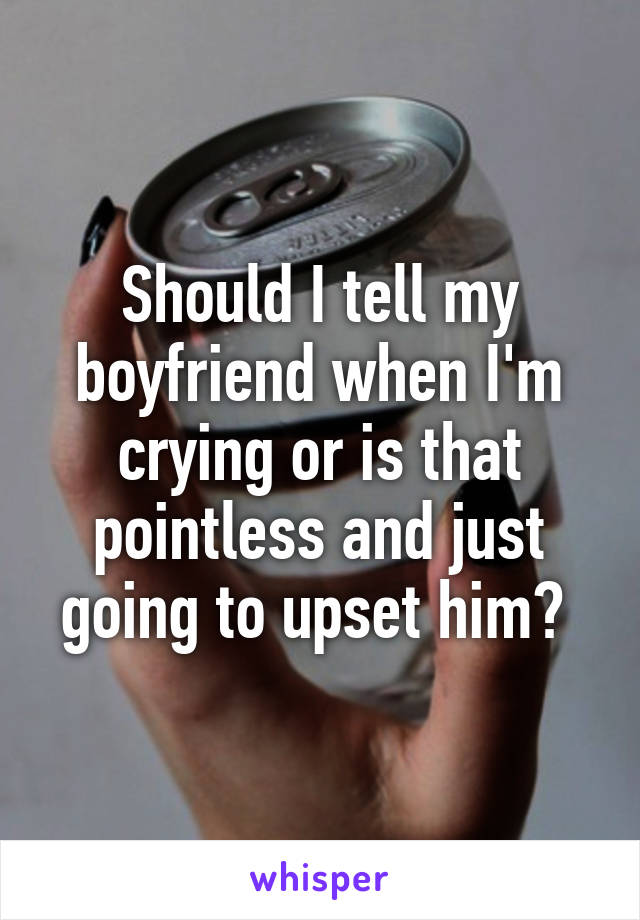 Should I tell my boyfriend when I'm crying or is that pointless and just going to upset him? 