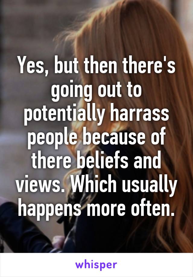 Yes, but then there's going out to potentially harrass people because of there beliefs and views. Which usually happens more often.